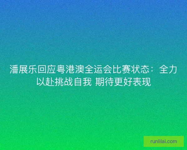 潘展乐回应粤港澳全运会比赛状态：全力以赴挑战自我 期待更好表现