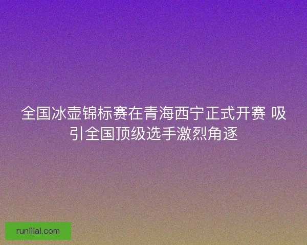 全国冰壶锦标赛在青海西宁正式开赛 吸引全国顶级选手激烈角逐 全国冰壶锦标赛在青海西宁正式开赛 吸引全国顶级选手激烈角逐