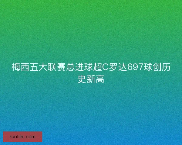 梅西五大联赛总进球超C罗达697球创历史新高
