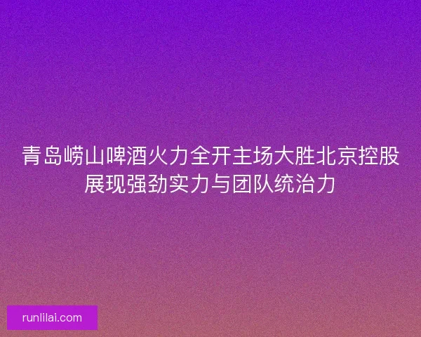 青岛崂山啤酒火力全开主场大胜北京控股展现强劲实力与团队统治力