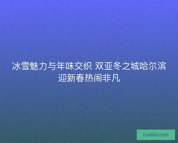 冰雪魅力与年味交织 双亚冬之城哈尔滨迎新春热闹非凡