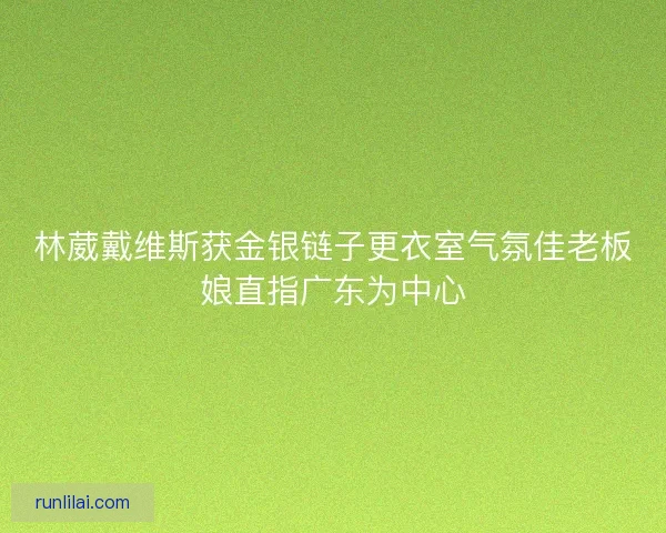 林葳戴维斯获金银链子更衣室气氛佳老板娘直指广东为中心