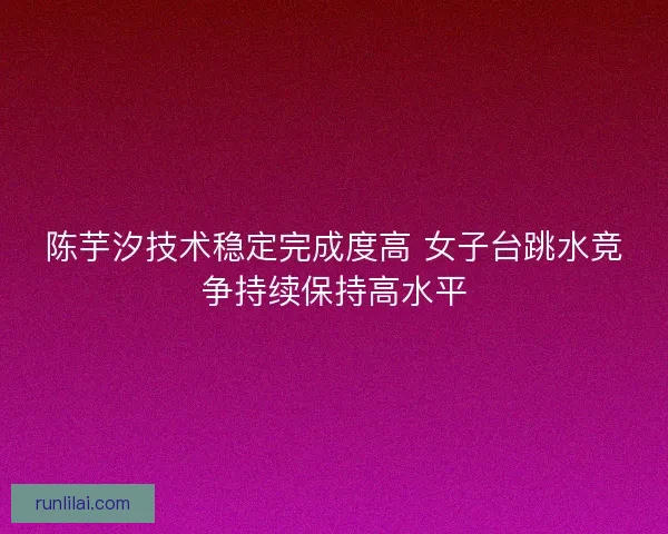 陈芋汐技术稳定完成度高 女子台跳水竞争持续保持高水平