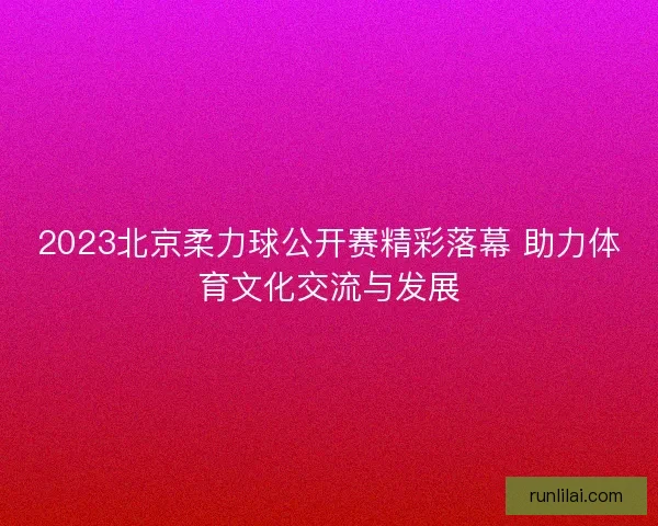 2023北京柔力球公开赛精彩落幕 助力体育文化交流与发展