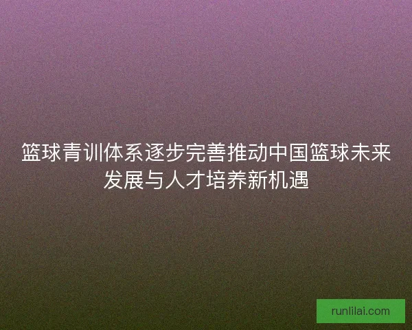 篮球青训体系逐步完善推动中国篮球未来发展与人才培养新机遇 篮球青训体系逐步完善推动中国篮球未来发展与人才培养新机遇