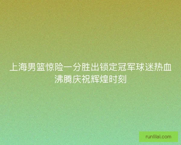 上海男篮惊险一分胜出锁定冠军球迷热血沸腾庆祝辉煌时刻 上海男篮惊险一分胜出锁定冠军球迷热血沸腾庆祝辉煌时刻